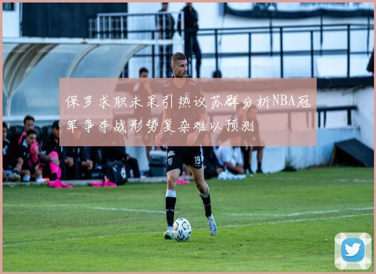 保罗求职未果引热议苏群分析NBA冠军争夺战形势复杂难以预测