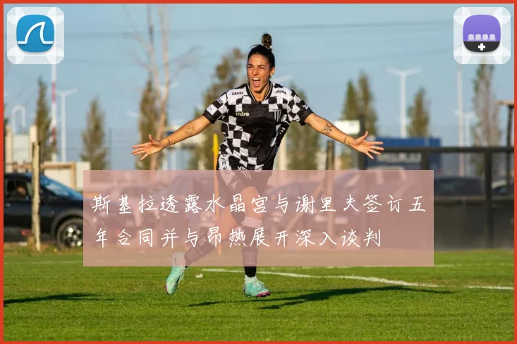 斯基拉透露水晶宫与谢里夫签订五年合同并与昂热展开深入谈判
