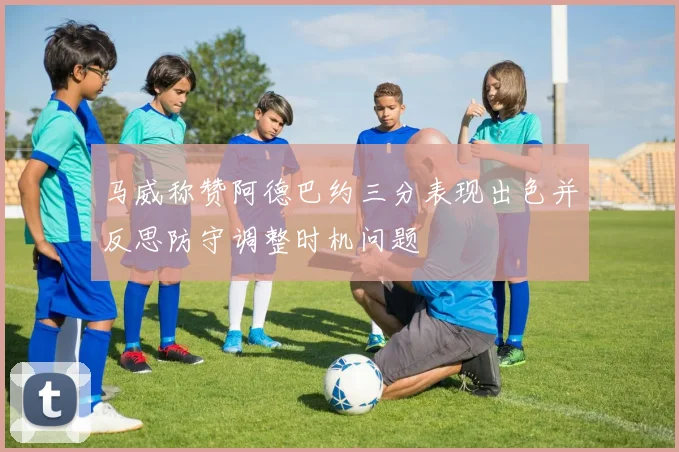 马威称赞阿德巴约三分表现出色并反思防守调整时机问题