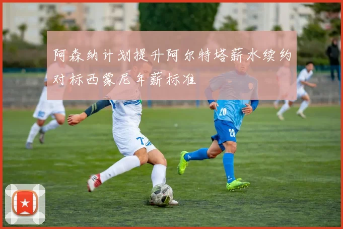 阿森纳计划提升阿尔特塔薪水续约对标西蒙尼年薪标准