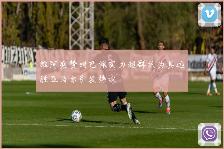 维阿盛赞姆巴佩实力超群认为其远胜亚马尔引发热议