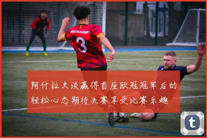 阿什拉夫谈赢得首座欧冠冠军后的轻松心态期待决赛享受比赛乐趣