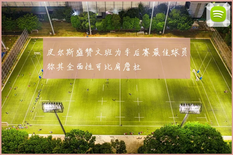 皮尔斯盛赞文班为季后赛最佳球员称其全面性可比肩詹杜