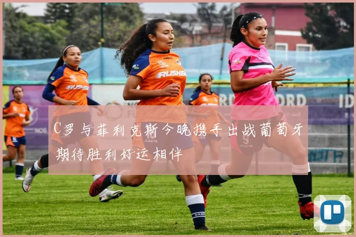 C罗与菲利克斯今晚携手出战葡萄牙期待胜利好运相伴