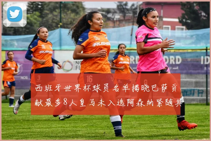 西班牙世界杯球员名单揭晓巴萨贡献最多8人皇马未入选阿森纳紧随其后3人并列第二