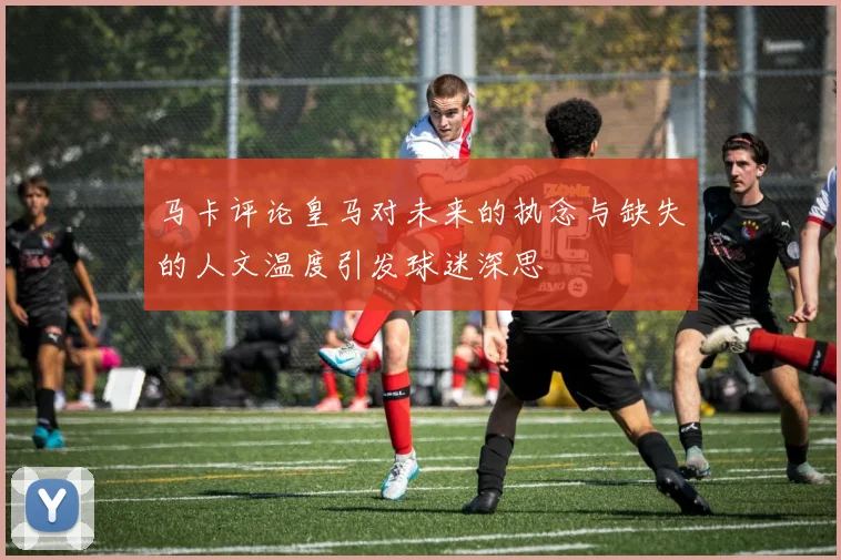 马卡评论皇马对未来的执念与缺失的人文温度引发球迷深思