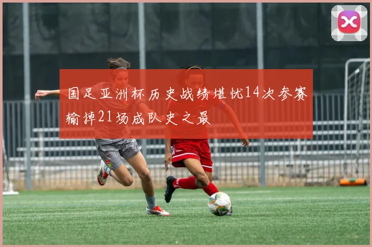 国足亚洲杯历史战绩堪忧14次参赛输掉21场成队史之最