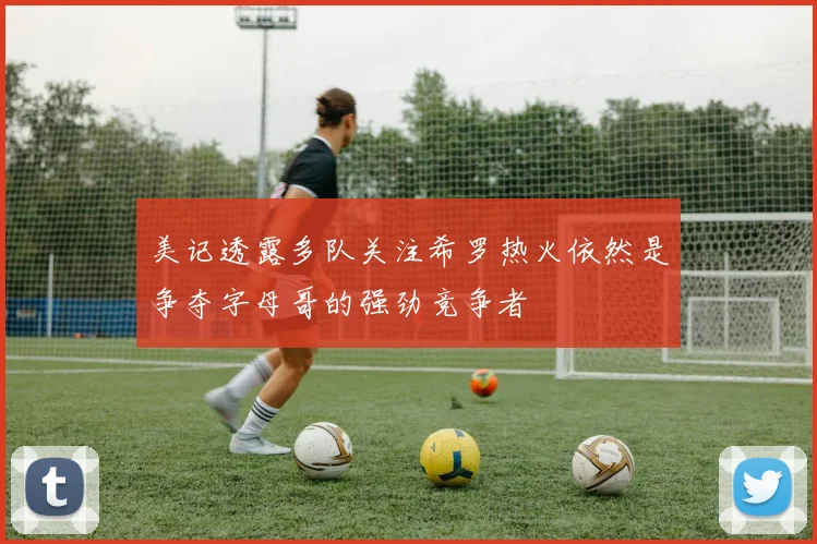 美记透露多队关注希罗热火依然是争夺字母哥的强劲竞争者