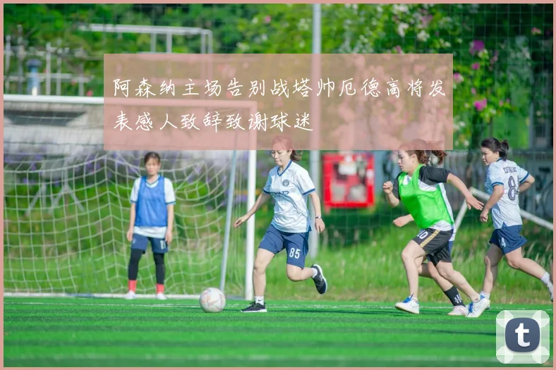 阿森纳主场告别战塔帅厄德高将发表感人致辞致谢球迷