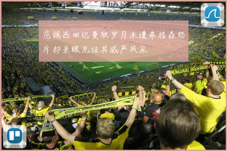 范佩西回忆曼联岁月未遭弗格森怒斥却亲眼见证其威严风采