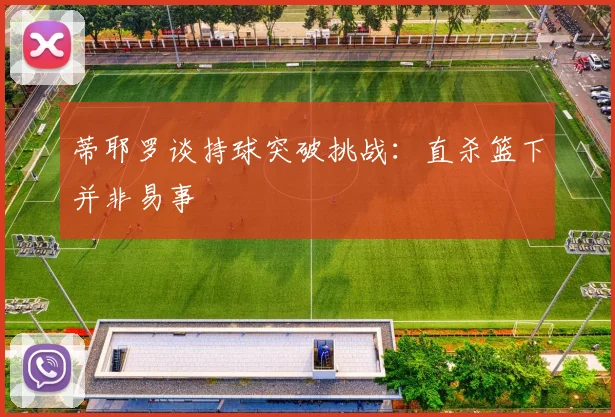 蒂耶罗谈持球突破挑战：直杀篮下并非易事