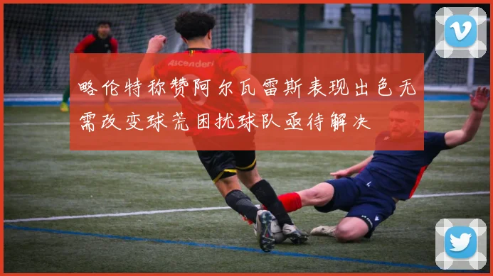 略伦特称赞阿尔瓦雷斯表现出色无需改变球荒困扰球队亟待解决