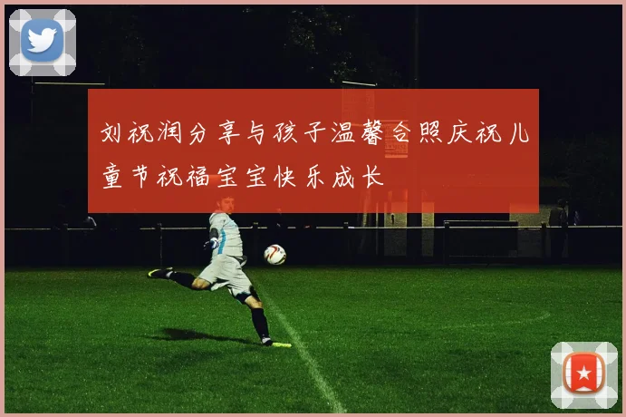 刘祝润分享与孩子温馨合照庆祝儿童节祝福宝宝快乐成长