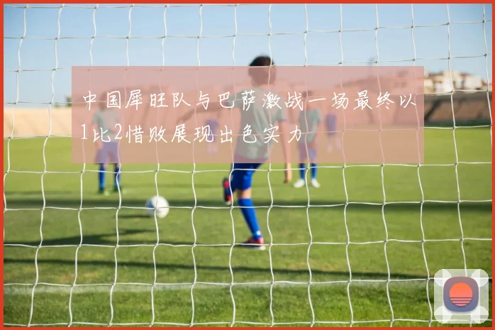 中国犀旺队与巴萨激战一场最终以1比2惜败展现出色实力