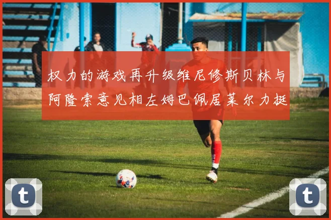 权力的游戏再升级维尼修斯贝林与阿隆索意见相左姆巴佩居莱尔力挺新势力