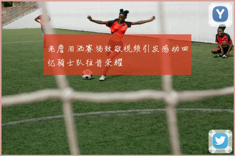 老詹泪洒赛场致敬视频引发感动回忆骑士队往昔荣耀