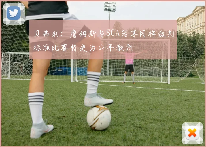 贝弗利：詹姆斯与SGA若享同样裁判标准比赛将更为公平激烈