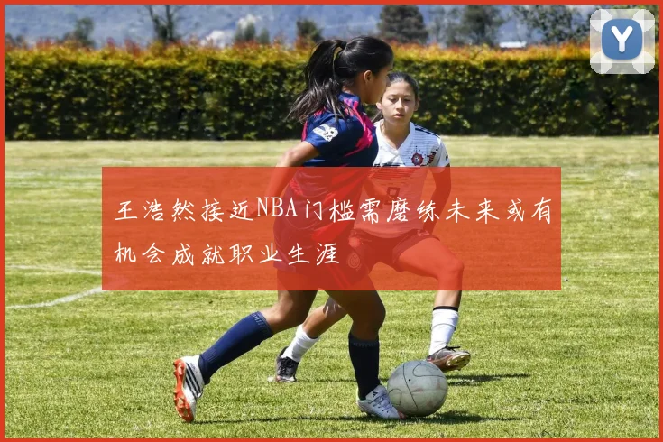 王浩然接近NBA门槛需磨练未来或有机会成就职业生涯