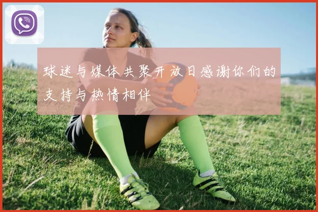 球迷与媒体共聚开放日感谢你们的支持与热情相伴