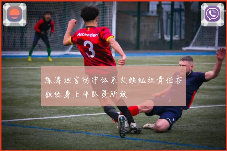 陈涛坦言防守体系欠缺组织责任在教练身上非队员所致