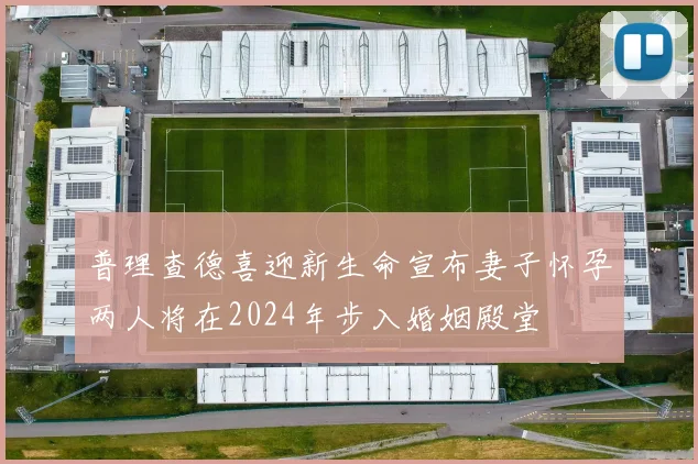 普理查德喜迎新生命宣布妻子怀孕两人将在2024年步入婚姻殿堂